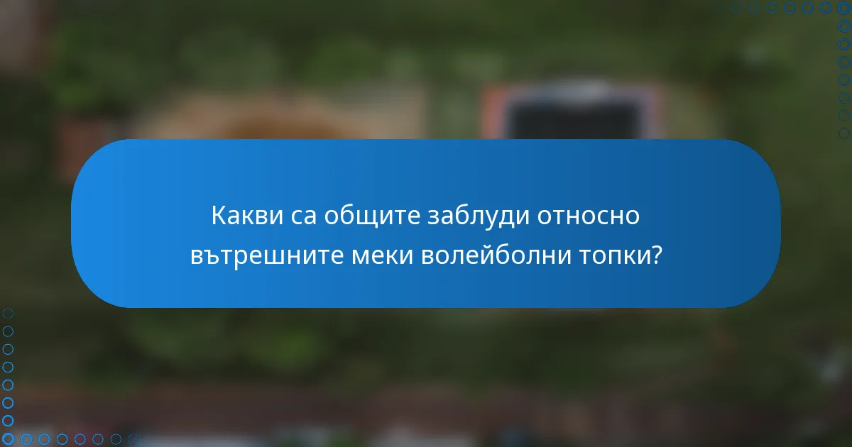 Какви са общите заблуди относно вътрешните меки волейболни топки?